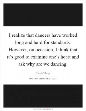 I realize that dancers have worked long and hard for standards. However, on occasion, I think that it’s good to examine one’s heart and ask why are we dancing Picture Quote #1