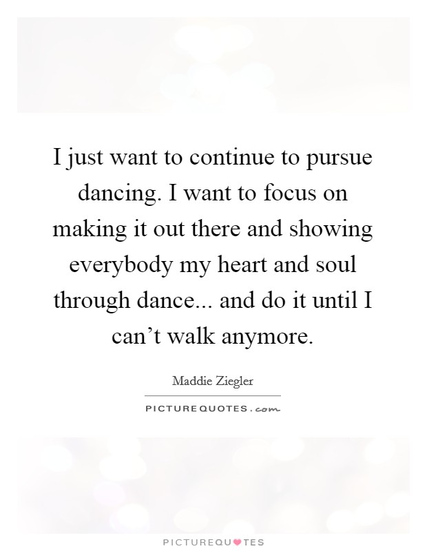 I just want to continue to pursue dancing. I want to focus on making it out there and showing everybody my heart and soul through dance... and do it until I can't walk anymore. Picture Quote #1