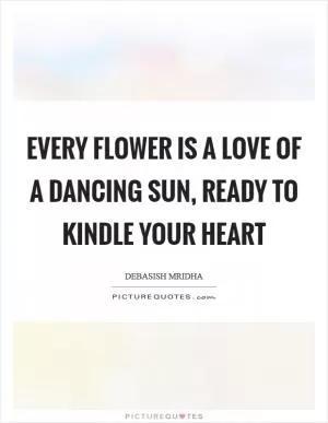 Every flower is a love of a dancing sun, ready to kindle your heart Picture Quote #1