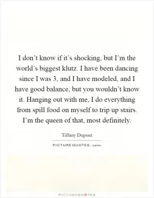 I don’t know if it’s shocking, but I’m the world’s biggest klutz. I have been dancing since I was 3, and I have modeled, and I have good balance, but you wouldn’t know it. Hanging out with me, I do everything from spill food on myself to trip up stairs. I’m the queen of that, most definitely Picture Quote #1