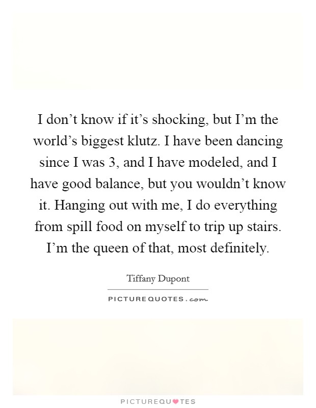 I don't know if it's shocking, but I'm the world's biggest klutz. I have been dancing since I was 3, and I have modeled, and I have good balance, but you wouldn't know it. Hanging out with me, I do everything from spill food on myself to trip up stairs. I'm the queen of that, most definitely. Picture Quote #1