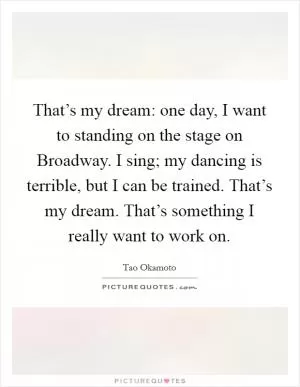 That’s my dream: one day, I want to standing on the stage on Broadway. I sing; my dancing is terrible, but I can be trained. That’s my dream. That’s something I really want to work on Picture Quote #1