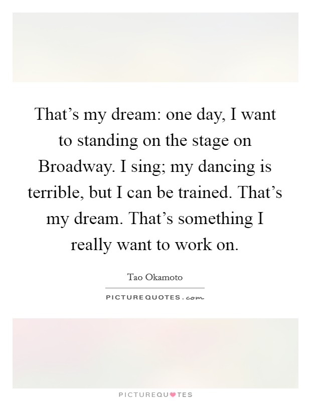 That's my dream: one day, I want to standing on the stage on Broadway. I sing; my dancing is terrible, but I can be trained. That's my dream. That's something I really want to work on. Picture Quote #1