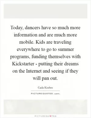 Today, dancers have so much more information and are much more mobile. Kids are traveling everywhere to go to summer programs, funding themselves with Kickstarter - putting their dreams on the Internet and seeing if they will pan out Picture Quote #1