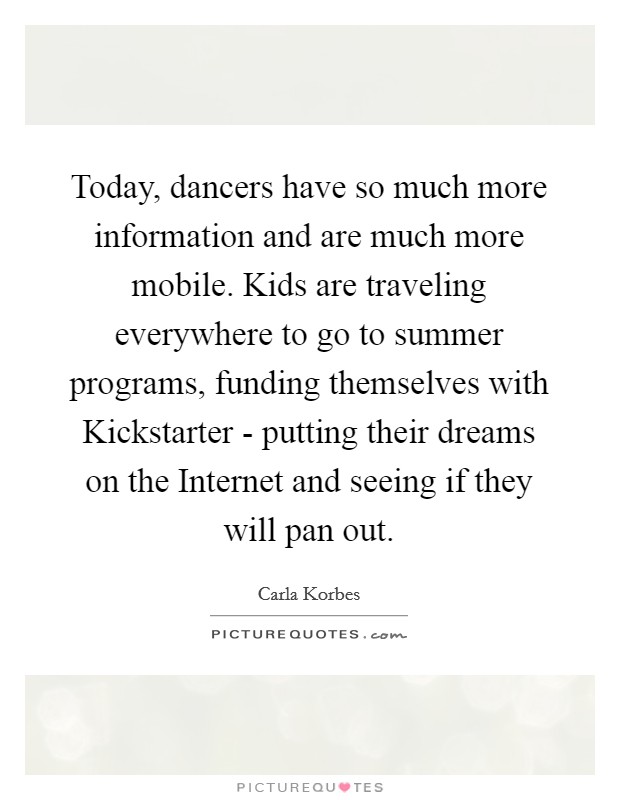 Today, dancers have so much more information and are much more mobile. Kids are traveling everywhere to go to summer programs, funding themselves with Kickstarter - putting their dreams on the Internet and seeing if they will pan out. Picture Quote #1