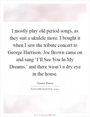 I mostly play old period songs, as they suit a ukulele more. I bought it when I saw the tribute concert to George Harrison. Joe Brown came on and sang ‘I’ll See You In My Dreams,’ and there wasn’t a dry eye in the house Picture Quote #1
