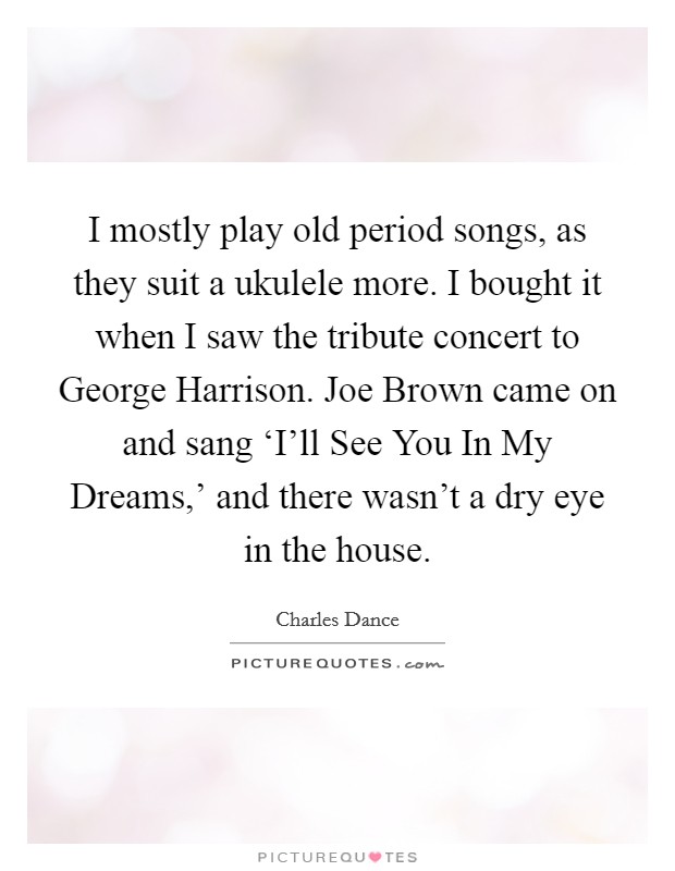 I mostly play old period songs, as they suit a ukulele more. I bought it when I saw the tribute concert to George Harrison. Joe Brown came on and sang ‘I'll See You In My Dreams,' and there wasn't a dry eye in the house. Picture Quote #1
