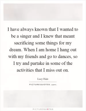I have always known that I wanted to be a singer and I knew that meant sacrificing some things for my dream. When I am home I hang out with my friends and go to dances, so I try and partake in some of the activities that I miss out on Picture Quote #1