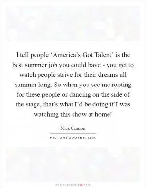 I tell people ‘America’s Got Talent’ is the best summer job you could have - you get to watch people strive for their dreams all summer long. So when you see me rooting for these people or dancing on the side of the stage, that’s what I’d be doing if I was watching this show at home! Picture Quote #1