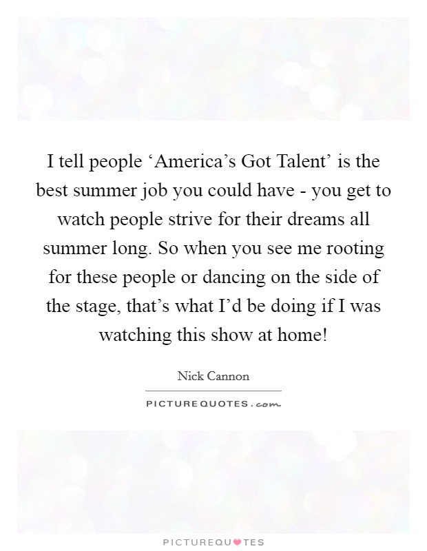 I tell people ‘America's Got Talent' is the best summer job you could have - you get to watch people strive for their dreams all summer long. So when you see me rooting for these people or dancing on the side of the stage, that's what I'd be doing if I was watching this show at home! Picture Quote #1