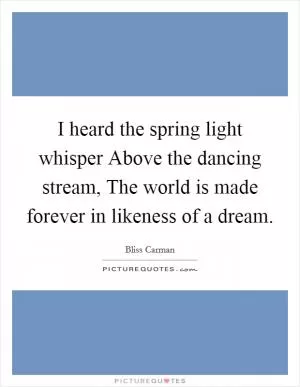 I heard the spring light whisper Above the dancing stream, The world is made forever in likeness of a dream Picture Quote #1