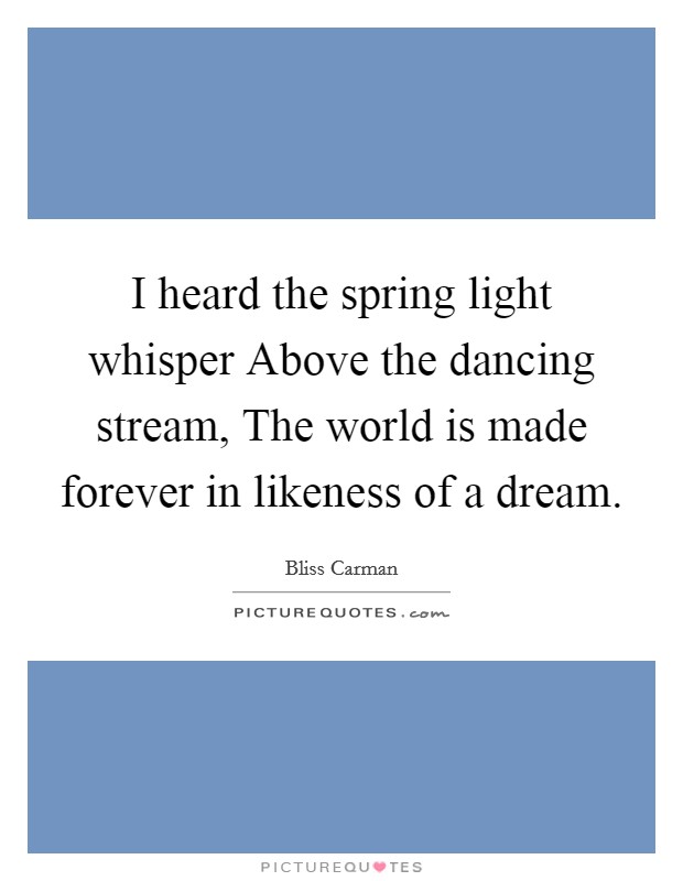 I heard the spring light whisper Above the dancing stream, The world is made forever in likeness of a dream. Picture Quote #1