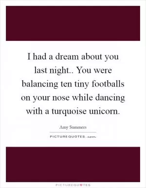 I had a dream about you last night.. You were balancing ten tiny footballs on your nose while dancing with a turquoise unicorn Picture Quote #1
