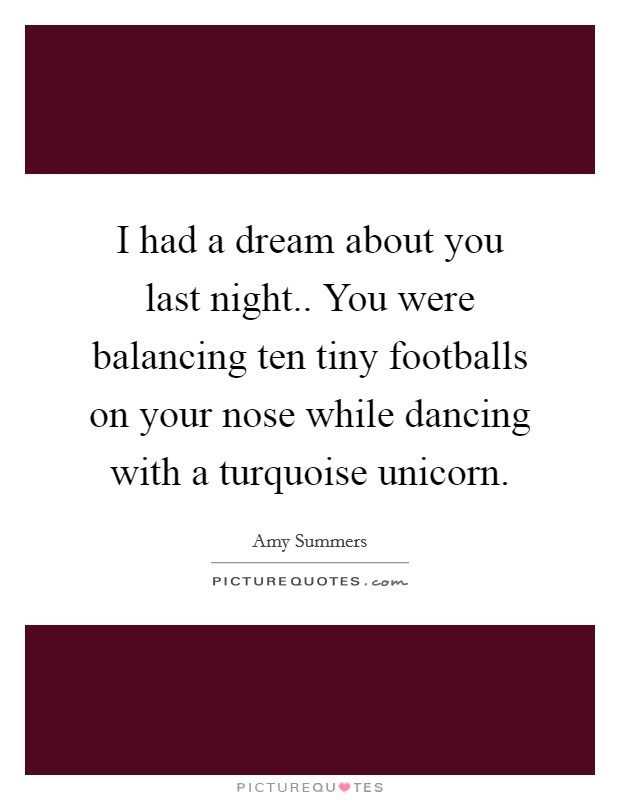 I had a dream about you last night.. You were balancing ten tiny footballs on your nose while dancing with a turquoise unicorn. Picture Quote #1