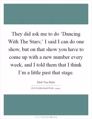 They did ask me to do ‘Dancing With The Stars;’ I said I can do one show, but on that show you have to come up with a new number every week, and I told them that I think I’m a little past that stage Picture Quote #1