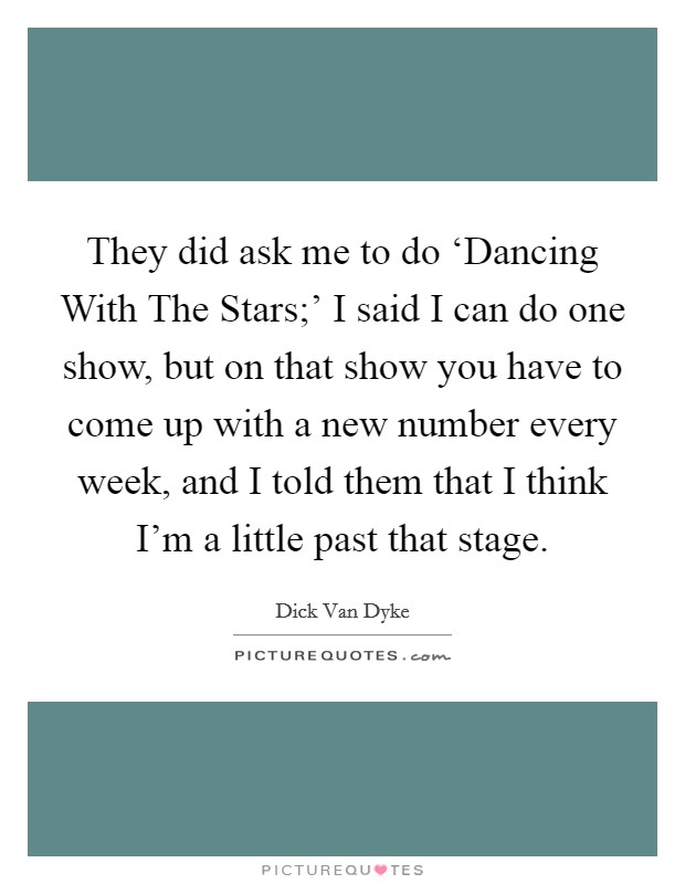 They did ask me to do ‘Dancing With The Stars;' I said I can do one show, but on that show you have to come up with a new number every week, and I told them that I think I'm a little past that stage. Picture Quote #1
