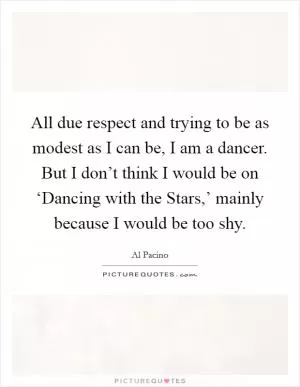 All due respect and trying to be as modest as I can be, I am a dancer. But I don’t think I would be on ‘Dancing with the Stars,’ mainly because I would be too shy Picture Quote #1