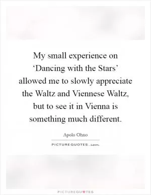 My small experience on ‘Dancing with the Stars’ allowed me to slowly appreciate the Waltz and Viennese Waltz, but to see it in Vienna is something much different Picture Quote #1