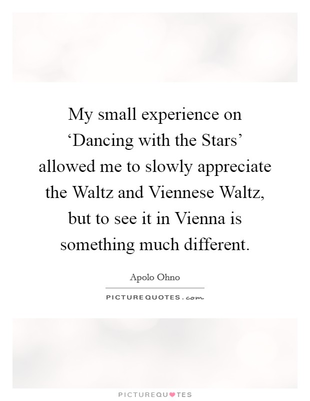My small experience on ‘Dancing with the Stars' allowed me to slowly appreciate the Waltz and Viennese Waltz, but to see it in Vienna is something much different. Picture Quote #1