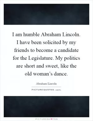 I am humble Abraham Lincoln. I have been solicited by my friends to become a candidate for the Legislature. My politics are short and sweet, like the old woman’s dance Picture Quote #1