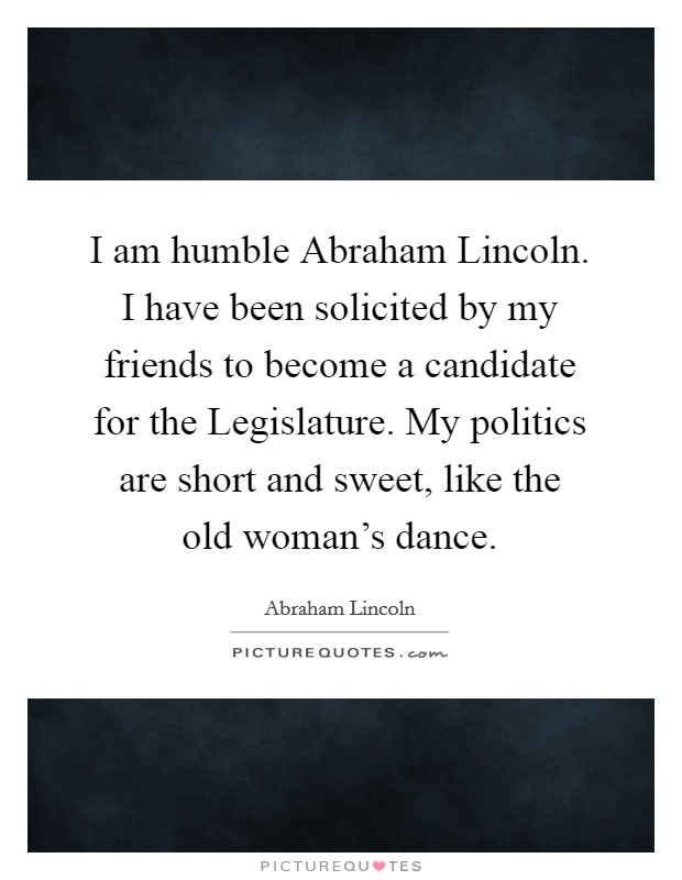 I am humble Abraham Lincoln. I have been solicited by my friends to become a candidate for the Legislature. My politics are short and sweet, like the old woman's dance. Picture Quote #1
