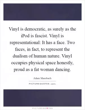 Vinyl is democratic, as surely as the iPod is fascist. Vinyl is representational: It has a face. Two faces, in fact, to represent the dualism of human nature. Vinyl occupies physical space honestly, proud as a fat woman dancing Picture Quote #1