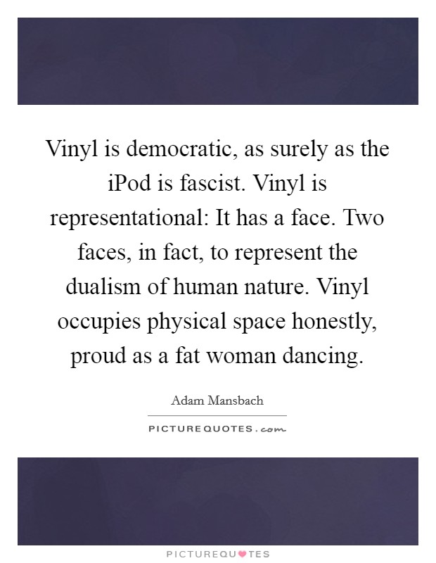 Vinyl is democratic, as surely as the iPod is fascist. Vinyl is representational: It has a face. Two faces, in fact, to represent the dualism of human nature. Vinyl occupies physical space honestly, proud as a fat woman dancing. Picture Quote #1