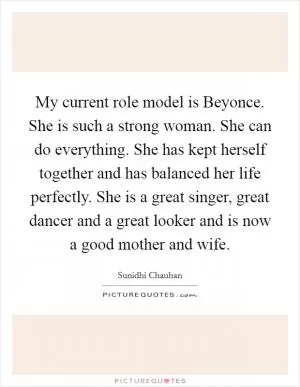 My current role model is Beyonce. She is such a strong woman. She can do everything. She has kept herself together and has balanced her life perfectly. She is a great singer, great dancer and a great looker and is now a good mother and wife Picture Quote #1