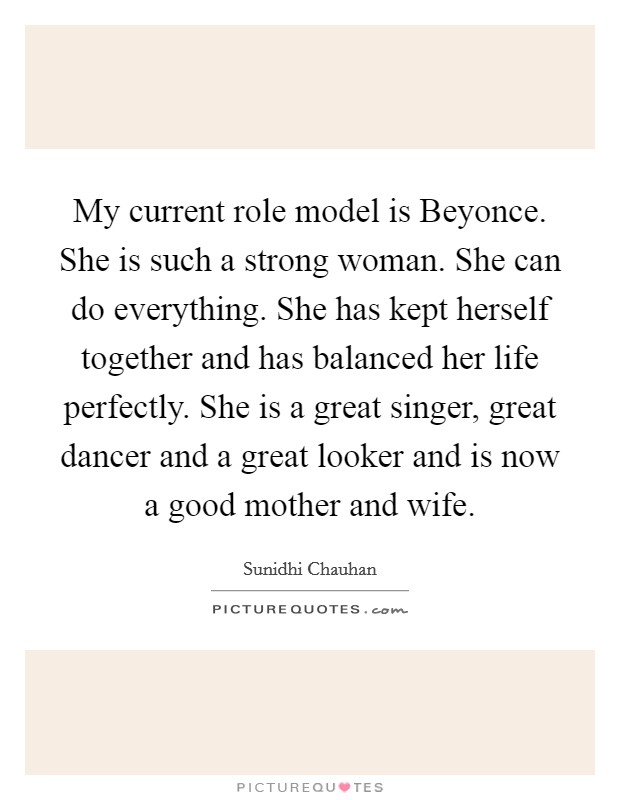 My current role model is Beyonce. She is such a strong woman. She can do everything. She has kept herself together and has balanced her life perfectly. She is a great singer, great dancer and a great looker and is now a good mother and wife. Picture Quote #1