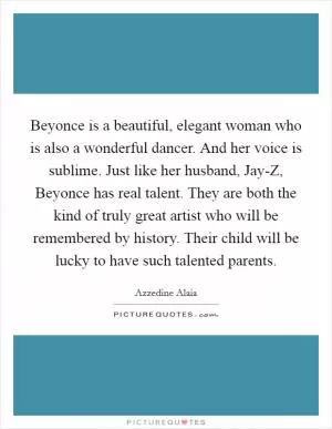 Beyonce is a beautiful, elegant woman who is also a wonderful dancer. And her voice is sublime. Just like her husband, Jay-Z, Beyonce has real talent. They are both the kind of truly great artist who will be remembered by history. Their child will be lucky to have such talented parents Picture Quote #1