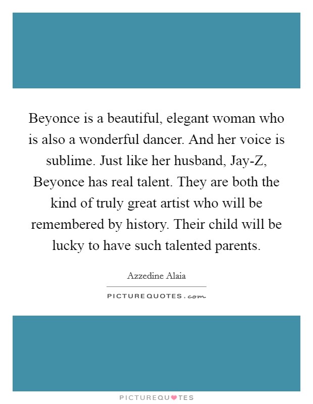 Beyonce is a beautiful, elegant woman who is also a wonderful dancer. And her voice is sublime. Just like her husband, Jay-Z, Beyonce has real talent. They are both the kind of truly great artist who will be remembered by history. Their child will be lucky to have such talented parents. Picture Quote #1