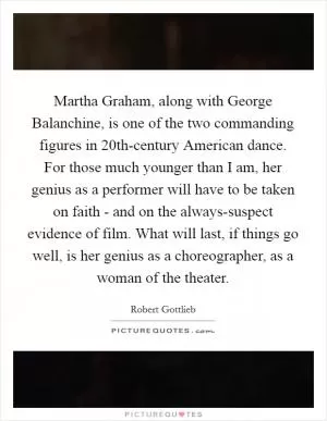 Martha Graham, along with George Balanchine, is one of the two commanding figures in 20th-century American dance. For those much younger than I am, her genius as a performer will have to be taken on faith - and on the always-suspect evidence of film. What will last, if things go well, is her genius as a choreographer, as a woman of the theater Picture Quote #1