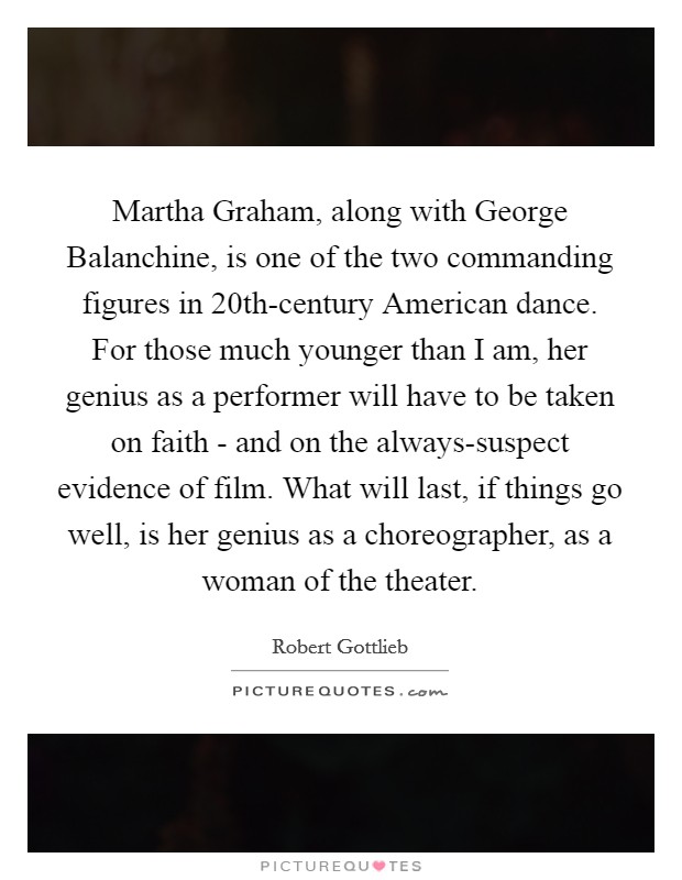 Martha Graham, along with George Balanchine, is one of the two commanding figures in 20th-century American dance. For those much younger than I am, her genius as a performer will have to be taken on faith - and on the always-suspect evidence of film. What will last, if things go well, is her genius as a choreographer, as a woman of the theater. Picture Quote #1