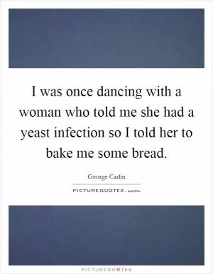 I was once dancing with a woman who told me she had a yeast infection so I told her to bake me some bread Picture Quote #1