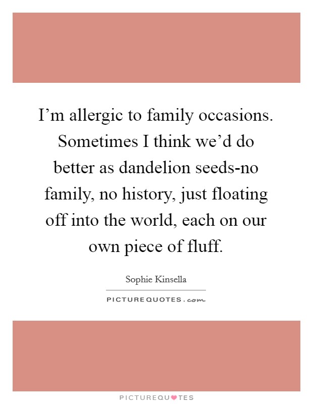 I'm allergic to family occasions. Sometimes I think we'd do better as dandelion seeds-no family, no history, just floating off into the world, each on our own piece of fluff. Picture Quote #1