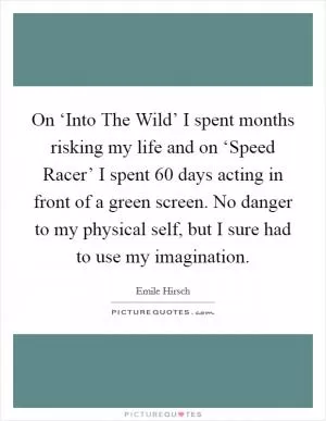On ‘Into The Wild’ I spent months risking my life and on ‘Speed Racer’ I spent 60 days acting in front of a green screen. No danger to my physical self, but I sure had to use my imagination Picture Quote #1