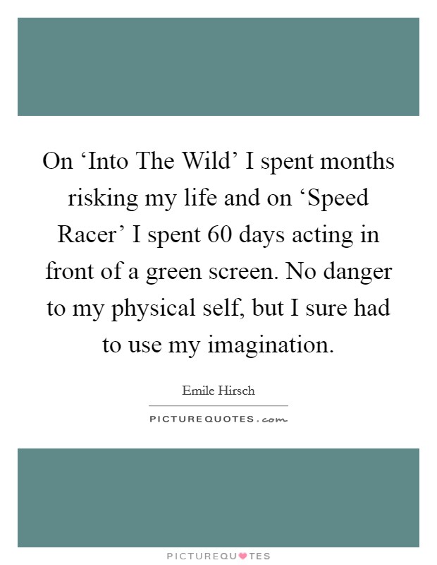 On ‘Into The Wild' I spent months risking my life and on ‘Speed Racer' I spent 60 days acting in front of a green screen. No danger to my physical self, but I sure had to use my imagination. Picture Quote #1