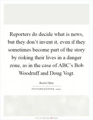 Reporters do decide what is news, but they don’t invent it, even if they sometimes become part of the story by risking their lives in a danger zone, as in the case of ABC’s Bob Woodruff and Doug Vogt Picture Quote #1