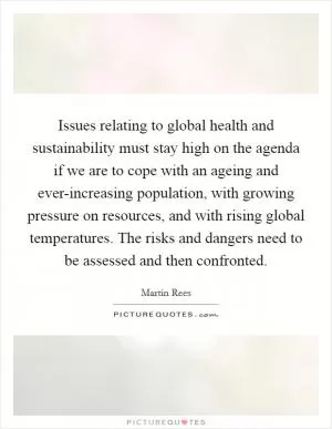 Issues relating to global health and sustainability must stay high on the agenda if we are to cope with an ageing and ever-increasing population, with growing pressure on resources, and with rising global temperatures. The risks and dangers need to be assessed and then confronted Picture Quote #1