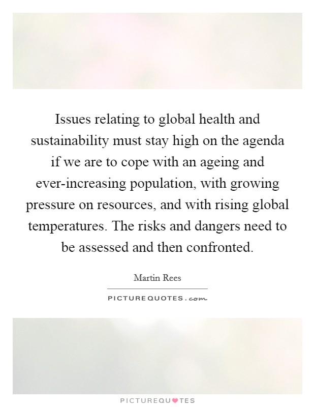 Issues relating to global health and sustainability must stay high on the agenda if we are to cope with an ageing and ever-increasing population, with growing pressure on resources, and with rising global temperatures. The risks and dangers need to be assessed and then confronted. Picture Quote #1