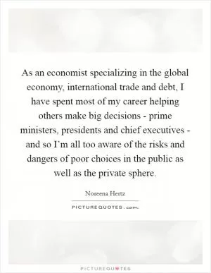 As an economist specializing in the global economy, international trade and debt, I have spent most of my career helping others make big decisions - prime ministers, presidents and chief executives - and so I’m all too aware of the risks and dangers of poor choices in the public as well as the private sphere Picture Quote #1
