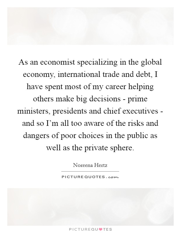 As an economist specializing in the global economy, international trade and debt, I have spent most of my career helping others make big decisions - prime ministers, presidents and chief executives - and so I'm all too aware of the risks and dangers of poor choices in the public as well as the private sphere. Picture Quote #1