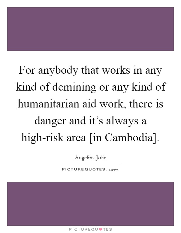 For anybody that works in any kind of demining or any kind of humanitarian aid work, there is danger and it's always a high-risk area [in Cambodia]. Picture Quote #1