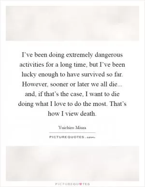 I’ve been doing extremely dangerous activities for a long time, but I’ve been lucky enough to have survived so far. However, sooner or later we all die... and, if that’s the case, I want to die doing what I love to do the most. That’s how I view death Picture Quote #1