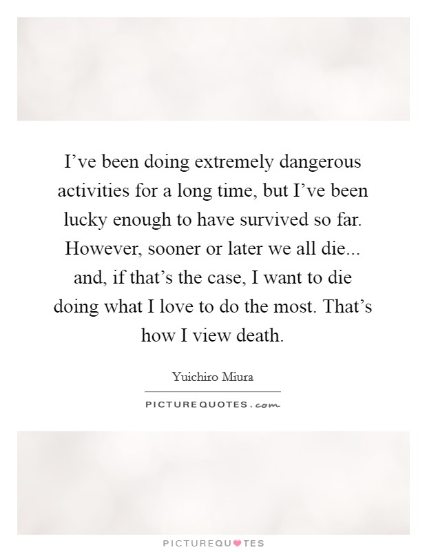 I've been doing extremely dangerous activities for a long time, but I've been lucky enough to have survived so far. However, sooner or later we all die... and, if that's the case, I want to die doing what I love to do the most. That's how I view death. Picture Quote #1