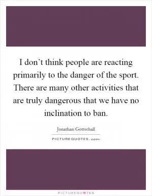 I don’t think people are reacting primarily to the danger of the sport. There are many other activities that are truly dangerous that we have no inclination to ban Picture Quote #1