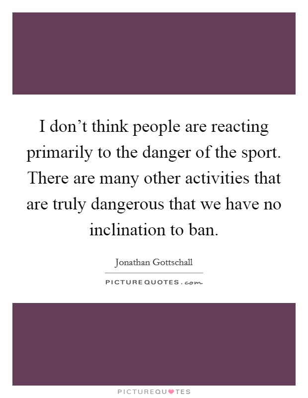 I don't think people are reacting primarily to the danger of the sport. There are many other activities that are truly dangerous that we have no inclination to ban. Picture Quote #1