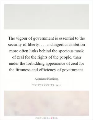 The vigour of government is essential to the security of liberty. . . . a dangerous ambition more often lurks behind the specious mask of zeal for the rights of the people, than under the forbidding appearance of zeal for the firmness and efficiency of government Picture Quote #1