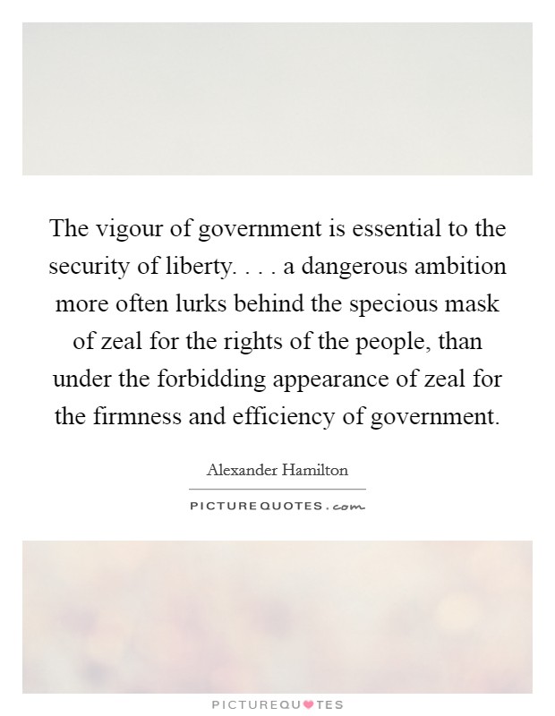 The vigour of government is essential to the security of liberty. . . . a dangerous ambition more often lurks behind the specious mask of zeal for the rights of the people, than under the forbidding appearance of zeal for the firmness and efficiency of government. Picture Quote #1