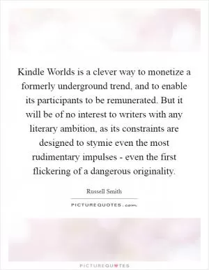 Kindle Worlds is a clever way to monetize a formerly underground trend, and to enable its participants to be remunerated. But it will be of no interest to writers with any literary ambition, as its constraints are designed to stymie even the most rudimentary impulses - even the first flickering of a dangerous originality Picture Quote #1